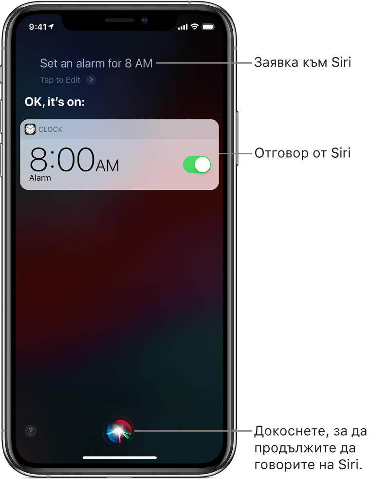Екран на Siri, показващ, че от Siri е поискано да „Set an alarm for 8 a.m.,“ („Настрой аларма за 8 часа“), а в отговор Siri отговаря „OK, it’s on“ („ОК, настроена е“). Известие от приложението Clock (Часовник), показващо, че алармата е включена за 8:00 a.m. Бутонът долу в средата на екрана се използва, за да продължите да говорите на Siri.
