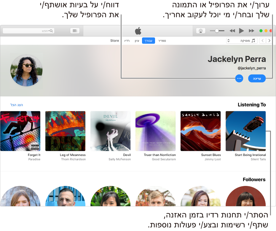 עמוד הפרופיל ב‑Apple Music: בפינה הימנית העליונה, תחת שמך, בחר/י ״עריכה״ כדי לערוך את הפרופיל או את התמונה שלך ולאחר מכן בחר/י מי יכול לעקוב אחריך. מימין ל״עריכה״, לחץ/י על הכפתור ״תפריט פעולות״ כדי לדווח על בעיה או חשש או כדי לשתף את הפרופיל. מתחת לכותרת ״מאזין ל״, תוכל/י לראות את כל האלבומים שהינך מאזין/ה להם וללחוץ על הכפתור ״תפריט פעולות״ כדי להסתיר תחנות שהינך מאזין/ה להן, לשתף רשימות ועוד.