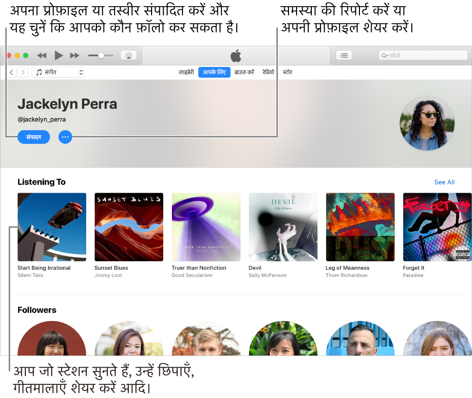 Apple Music में प्रोफ़ाइल पेज: अपने नाम के अंतर्गत ऊपरी-दाएँ कोने में, संपादित का चयन कर अपनी प्रोफ़ाइल या अपनी फ़ोटो को संपादित करें और कौन इसे फ़ॉलो कर सकते है उनका चयन करें। किसी चिंता को सूचित करने या अपनी प्रोफ़ाइल शेयर करने के लिए संपादित की दाईं ओर, क्रिया मेनू पर क्लिक करें। सुना जा रहा है शीर्षक के अंतर्गत वे सभी ऐल्बम मौजूद रहते हैं, जिन्हें आप सुन रहे होते हैं और आपके द्वारा सुने जा रहे स्टेशनों को छिपाने के लिए, गीतमाला शेयर करने इत्यादि के लिए आप क्रिया मेनू बटन पर क्लिक कर सकते हैं।