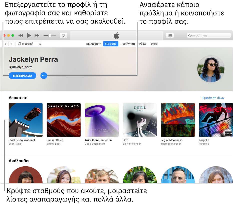 Η σελίδα προφίλ στο Apple Music: Στην πάνω δεξιά γωνία κάτω από το όνομά σας, επιλέξτε «Επεξεργασία» για να επεξεργαστείτε το προφίλ ή τη φωτογραφία σας και για να επιλέξετε ποια άτομα μπορούν να σας ακολουθούν. Στα δεξιά της Επεξεργασίας, κάντε κλικ στο κουμπί Μενού ενεργειών για να αναφέρετε μια ανησυχία ή να μοιραστείτε το προφίλ σας. Κάτω από την κεφαλίδα «Ακρόαση σε» βρίσκονται όλα τα άλμπουμ που ακούτε, και μπορείτε να κάνετε κλικ στο κουμπί Μενού ενεργειών για απόκρυψη σταθμών που ακούτε, κοινή χρήση λιστών αναπαραγωγής και πολλά άλλα.