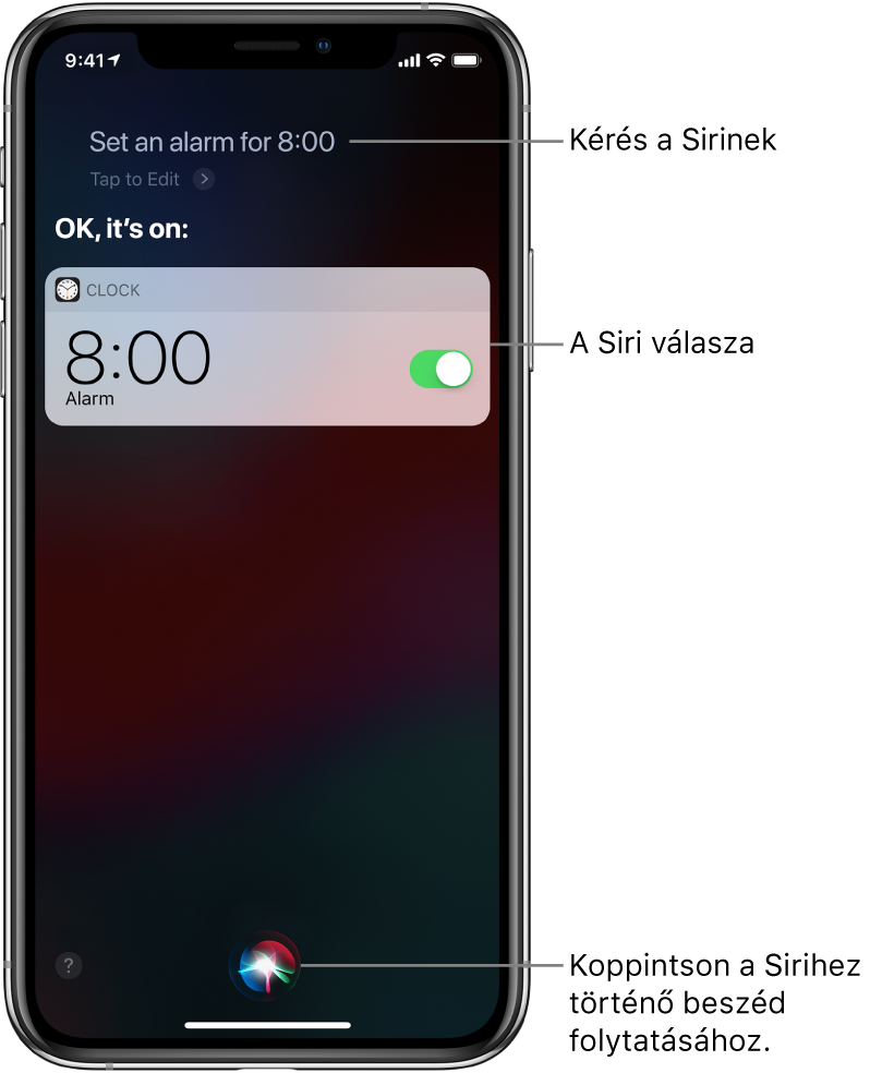 A Siri képernyője, amelyen a „Set an alarm for 8 a.m.” kérés látható, illetve a Siri válasza, amely a következő: „OK, it’s on”. Az Óra alkalmazás értesítése azt jelzi, hogy be lett állítva egy ébresztés reggel 8 órára. A képernyő aljának közepén lévő gombbal tovább beszélhet a Sirihez.