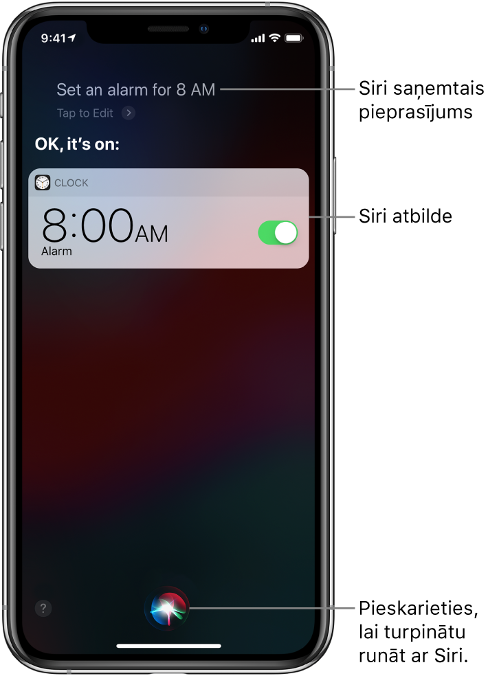 Siri ekrāns, kurā redzams, ka Siri tika izteikts lūgums “Set an alarm for 8 a.m.” (Iestati modinātāju uz 8 no rīta) un Siri atbild “OK, it’s on” (Labi, tas ir iestatīts). Lietotnes Clock paziņojums rāda, ka modinātājs ir ieslēgts uz plkst. 8.00 no rīta. Poga ekrāna apakšdaļas centrā tiek izmantota, lai turpinātu runāt ar Siri.