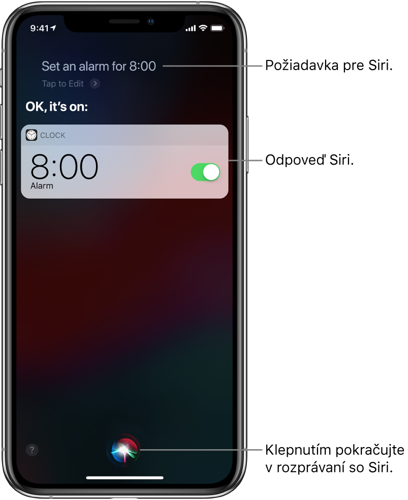 Obrazovka Siri zobrazujúca požiadavku pre Siri „Set an alarm for 8 AM“ (Nastav budík na 8:00) a odpoveď Siri „OK, it’s on“ (V poriadku, je zapnutý). Hlásenie z apky Hodiny zobrazuje, že budík je nastavený na 8:00. Tlačidlo v dolnej strednej časti obrazovky sa používa na pokračovanie rozprávania so Siri.