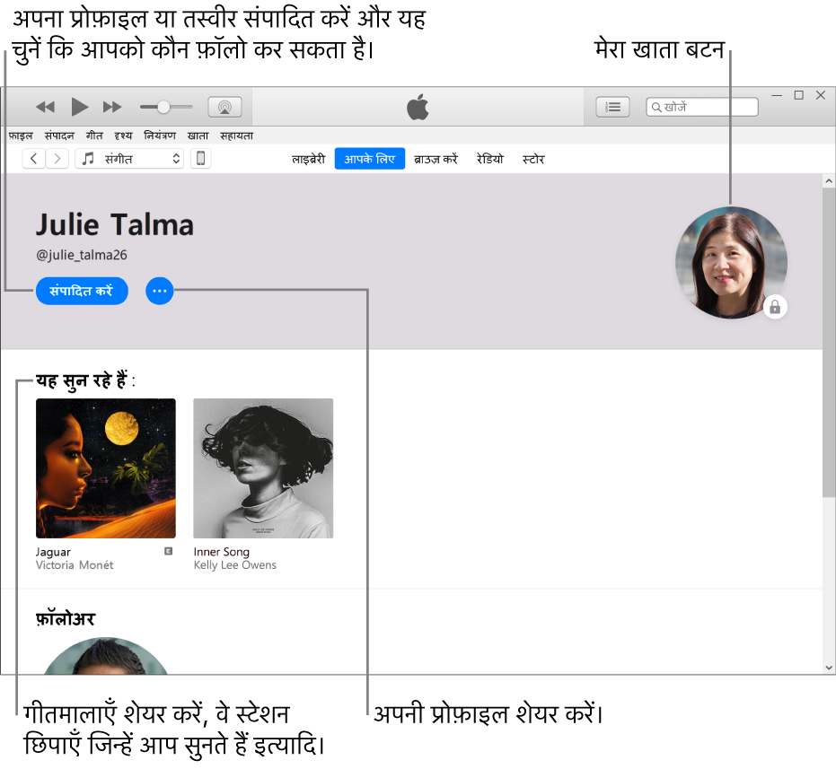 Apple Music में प्रोफ़ाइल पेज: अपने नाम के अंतर्गत शीर्ष-दाएँ कोने में “संपादित करें” चुनकर अपनी प्रोफ़ाइल या अपनी फ़ोटो को संपादित करें और कौन आपको फ़ॉलो कर सकता है यह चुनें। किसी चिंता को सूचित करने या अपनी प्रोफ़ाइल शेयर करने के लिए “संपादित करें” की दाईं ओर “अधिक” बटन पर क्लिक करें। शीर्ष-दाएँ कोने में “मेरा खाता” बटन है। “इसे सुनना” शीर्षक के अंतर्गत वे सभी ऐल्बम मौजूद रहते हैं, जिन्हें आप सुन रहे होते हैं और आपके द्वारा सुने जा रहे स्टेशन को छिपाने, गीतमाला शेयर करने इत्यादि के लिए आप “अधिक” बटन पर क्लिक कर सकते हैं।