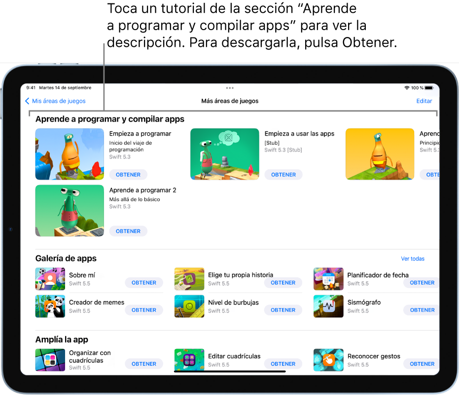 La pantalla “Más áreas de juegos”. En la parte superior se encuentra la sección “Aprende a programar y compilar apps”, con varios tutoriales de áreas de juegos y apps pensados para ayudarte a aprender a programar; cada uno de ellos tiene un botón Obtener que puedes tocar para descargarlo. La segunda sección, “Galería de apps”, tiene apps de ejemplo que puedes usar como punto de inicio para compilar apps añadiendo tu propio código. Las apps de la tercera sección, “Amplía la app”, contienen código que se puede usar para ampliar otras apps que puedes descargar o crear. La cuarta sección, Libros, incluye áreas de juego que siempre han formado parte de Swift Playgrounds.