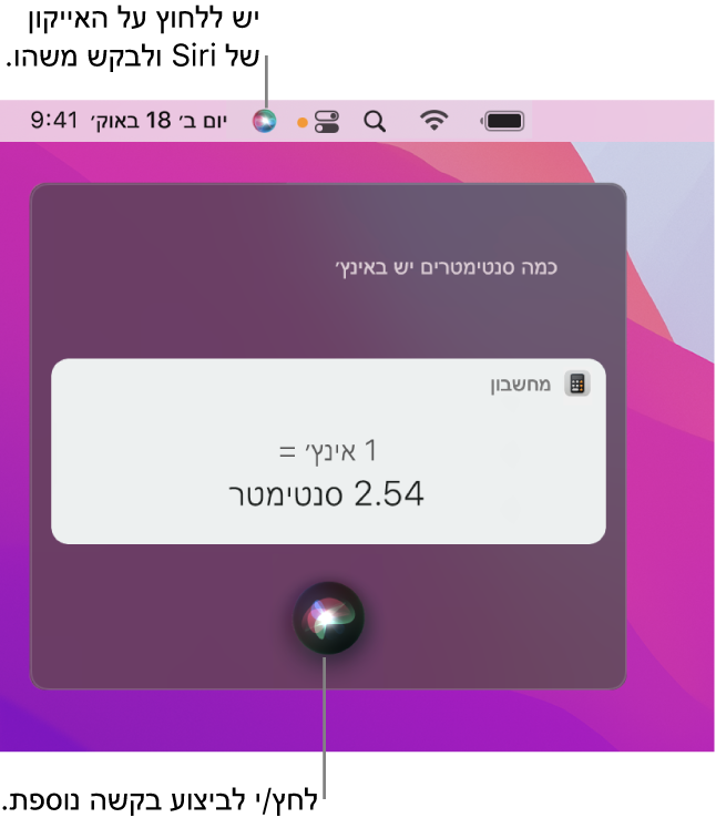 החלק הימני העליון של המכתבה ב‑Mac מציג את הצלמית של Siri בשורת התפריטים ואת החלון של Siri עם השאלה ״כמה סנטימטרים יש באינץ׳״ ועם התשובה (ההמרה שבוצעה ב״מחשבון״). לחץ/י על הצלמית באזור האמצעי התחתון של החלון של Siri על-מנת לבקש או לשאול משהו אחר.
