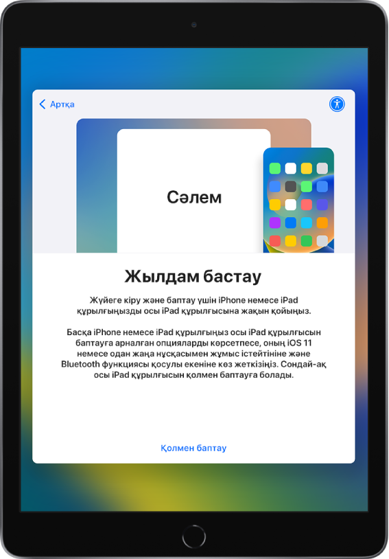 Баптау үшін ағымдағы iPhone немесе iPad құрылғыңызды жаңа iPad құрылғыңызға жақындату нұсқаулары бар «Жылдам бастау» баптау экраны. Құрылғыны қолмен орнату жолы да бар.