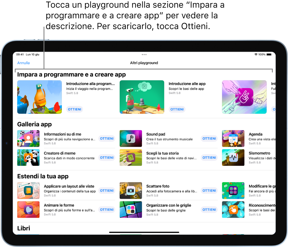 La schermata “Altri playground”. In alto è presente la sezione “Impara a programmare e a creare app” che mostra diversi playground didattici progettati per imparare a programmare, ciascuno con il pulsante Ottieni che puoi toccare per eseguire il download. La seconda sezione, “Galleria app”, presenta app di esempio che puoi utilizzare come punti di partenza per creare app o per aggiungere codice personalizzato. Le app nella terza sezione, “Estendi la tua app”, contengono codice che puoi utilizzare per estendere le altre app che scarichi o crei. La quarta sezione, Libri, contiene i libri di playground che sono sempre stati inclusi in Swift Playground.