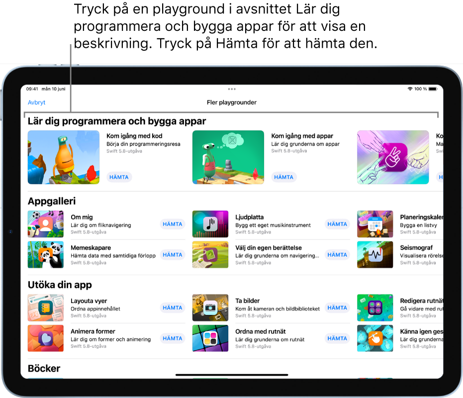 Skärmen Fler playgrounder. Högst upp finns avsnittet Lär dig programmera och bygga appar med flera övningsplaygrounder som är utformade så att du enkelt kan lära dig att programmera. Var och en har en Hämta-knapp som du kan trycka på för att hämta den. Det andra avsnittet, Appgalleri, innehåller exempelappar som du kan använda som utgångspunkter när du bygger appar genom att lägga till egen kod. Apparna i det tredje avsnittet, Utöka din app, innehåller kod som du kan använda till att utöka andra appar som du hämtar eller skapar. Det fjärde avsnittet, Böcker, innehåller playgroundböcker som alltid har ingått i Swift Playground.