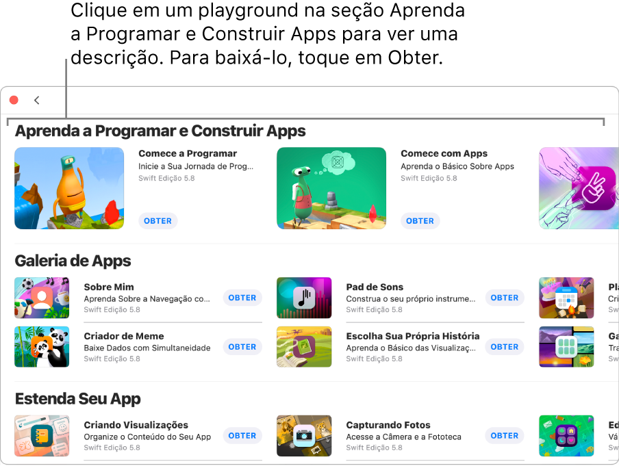 A janela Mais Playgrounds. Na parte superior está a seção Aprenda a Programar e Construir Apps, mostrando tutoriais de playgrounds feitos para ajudar você a aprender a programar. Cada um aparece com o botão Obter, que você pode clicar para baixar. A segunda seção, Galeria de Apps, tem amostras de apps que você pode usar como ponto de partida para adicionar o seu próprio código e construir apps. Os apps na terceira seção, Estenda Seu App, contêm código que você pode usar para estender outros apps que você baixa ou cria. A quarta seção, Livros, inclui os livros de playgrounds.