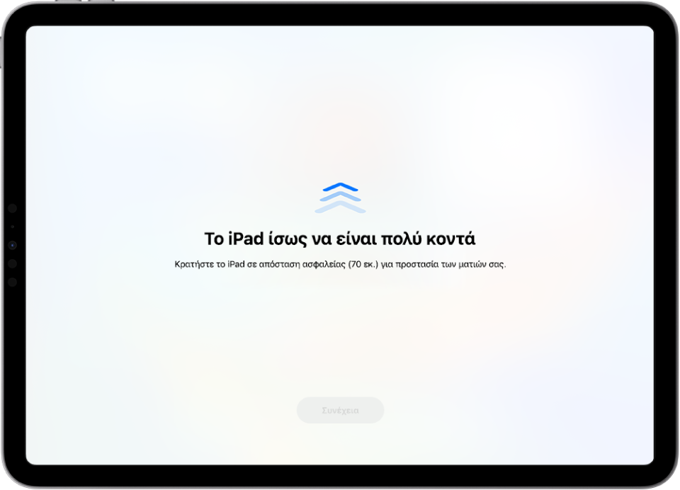 Μια προειδοποίηση οθόνης ότι κρατάτε το iPad πολύ κοντά και ότι πρέπει να το μετακινήσετε πιο μακριά για να προστατεύσετε την υγεία της όρασής σας. Η προειδοποίηση καλύπτει την οθόνη, εμποδίζοντάς σας να συνεχίσετε. Υπάρχει ένα κουμπί «Συνέχεια» που ενεργοποιείται όταν μετακινήσετε το iPad σας σε ασφαλή απόσταση.
