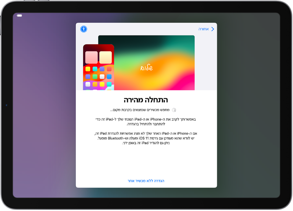 מסך ״התחלה מהירה״, עם אפשרויות להגדרת ה‑iPad באמצעות קירובו אל iPhone או iPad אחרים או הגדרתו ללא מכשיר אחר.