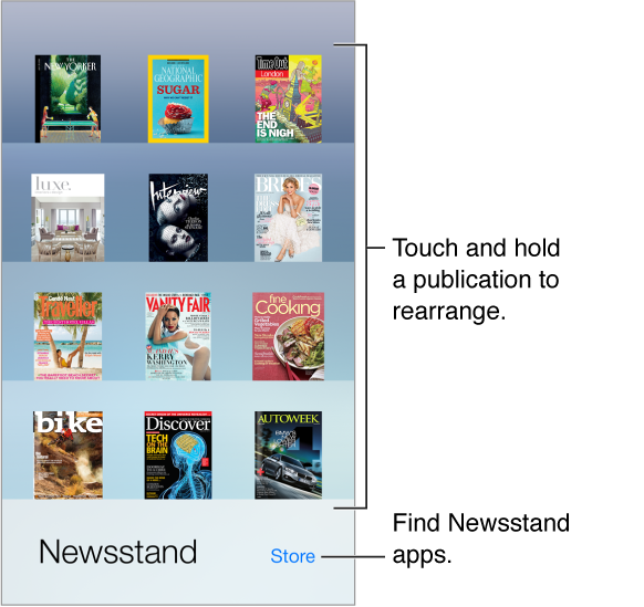 The Newsstand shelf with apps. Touch and hold a publication to rearrange the shelf. Tap the Store button, in the lower right, to find Newsstand apps. 